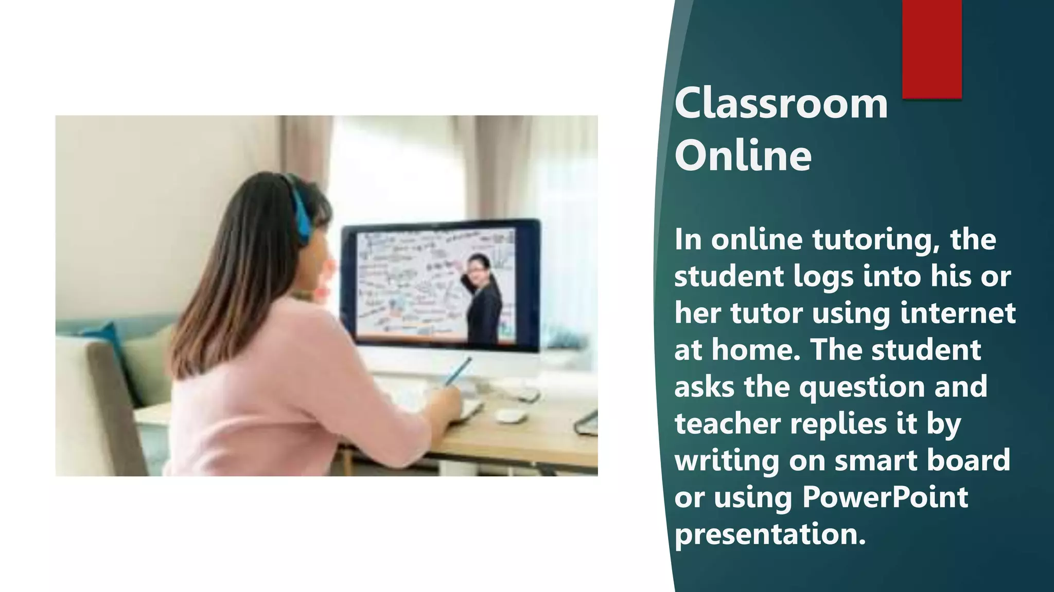 Classroom
Online
In online tutoring, the
student logs into his or
her tutor using internet
at home. The student
asks the question and
teacher replies it by
writing on smart board
or using PowerPoint
presentation.
 