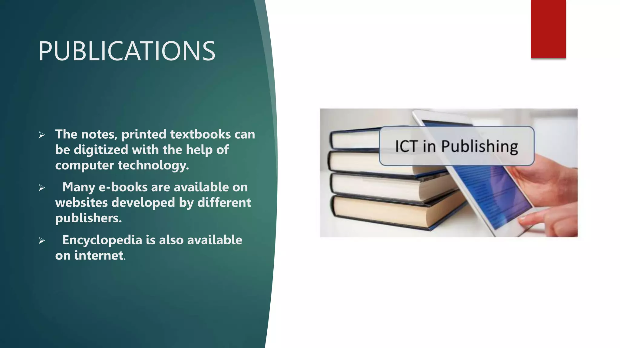 PUBLICATIONS
 The notes, printed textbooks can
be digitized with the help of
computer technology.
 Many e-books are available on
websites developed by different
publishers.
 Encyclopedia is also available
on internet.
 
