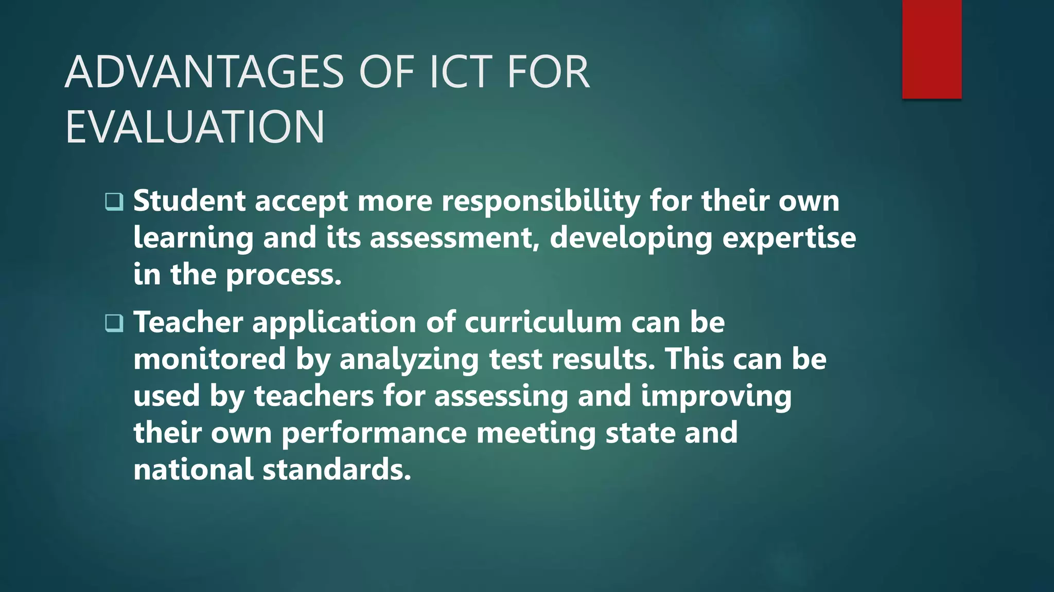 ADVANTAGES OF ICT FOR
EVALUATION
 Student accept more responsibility for their own
learning and its assessment, developing expertise
in the process.
 Teacher application of curriculum can be
monitored by analyzing test results. This can be
used by teachers for assessing and improving
their own performance meeting state and
national standards.
 