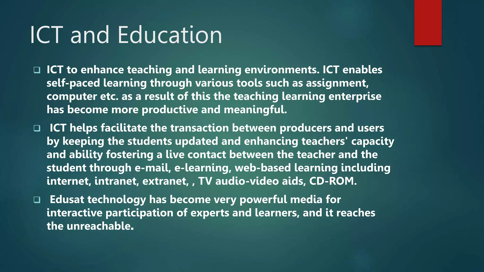 ICT and Education
 ICT to enhance teaching and learning environments. ICT enables
self-paced learning through various tools such as assignment,
computer etc. as a result of this the teaching learning enterprise
has become more productive and meaningful.
 ICT helps facilitate the transaction between producers and users
by keeping the students updated and enhancing teachers' capacity
and ability fostering a live contact between the teacher and the
student through e-mail, e-learning, web-based learning including
internet, intranet, extranet, , TV audio-video aids, CD-ROM.
 Edusat technology has become very powerful media for
interactive participation of experts and learners, and it reaches
the unreachable.
 