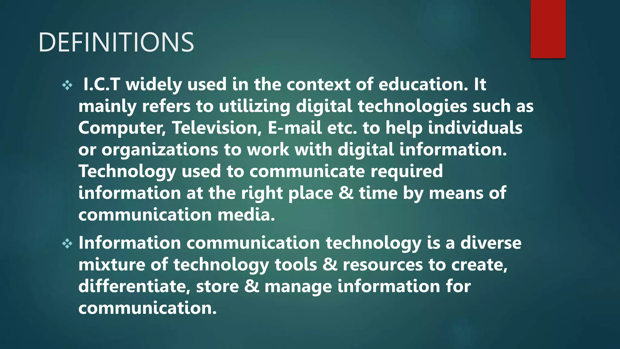 DEFINITIONS
 I.C.T widely used in the context of education. It
mainly refers to utilizing digital technologies such as
Computer, Television, E-mail etc. to help individuals
or organizations to work with digital information.
Technology used to communicate required
information at the right place & time by means of
communication media.
 Information communication technology is a diverse
mixture of technology tools & resources to create,
differentiate, store & manage information for
communication.
 