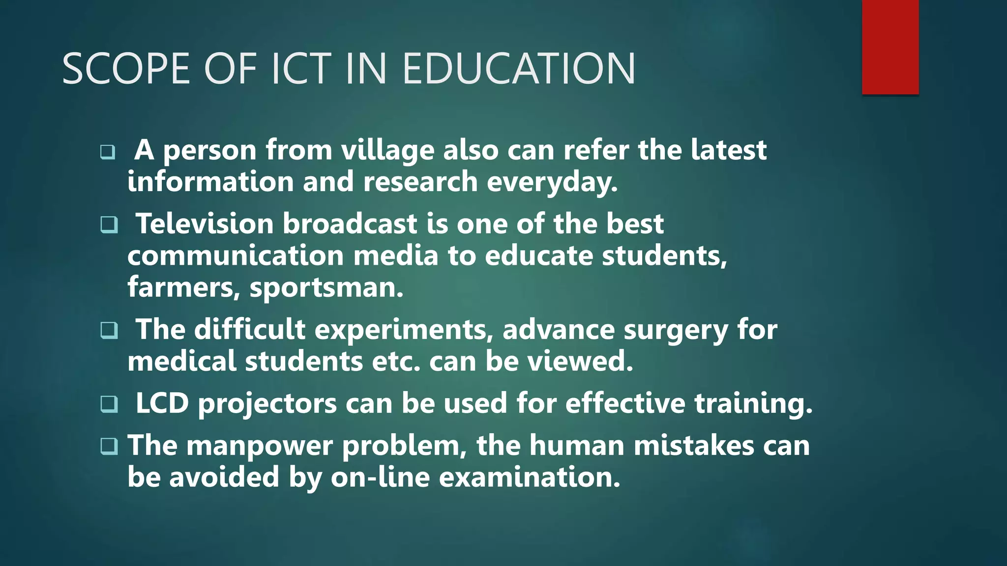 SCOPE OF ICT IN EDUCATION
 A person from village also can refer the latest
information and research everyday.
 Television broadcast is one of the best
communication media to educate students,
farmers, sportsman.
 The difficult experiments, advance surgery for
medical students etc. can be viewed.
 LCD projectors can be used for effective training.
 The manpower problem, the human mistakes can
be avoided by on-line examination.
 