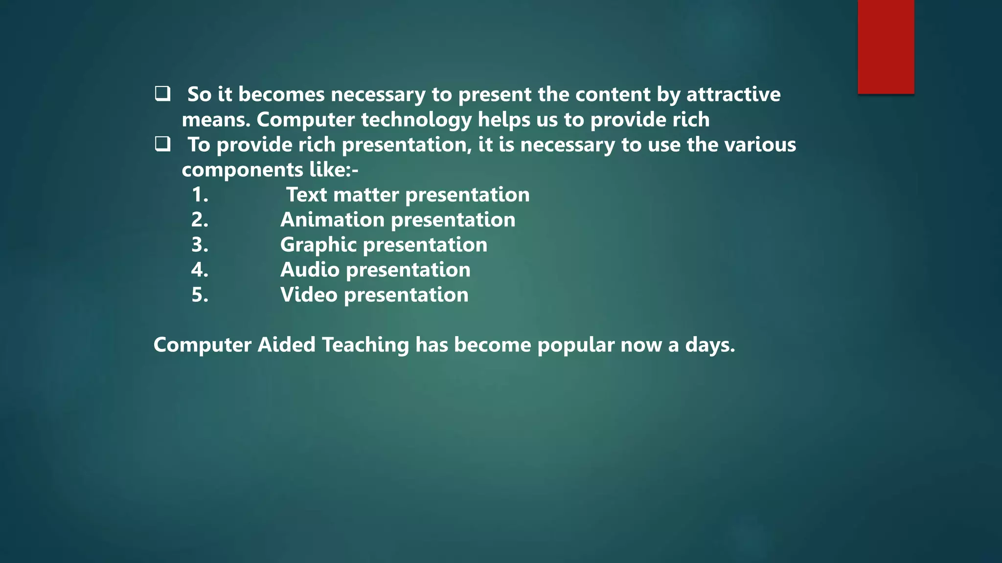  So it becomes necessary to present the content by attractive
means. Computer technology helps us to provide rich
 To provide rich presentation, it is necessary to use the various
components like:-
1. Text matter presentation
2. Animation presentation
3. Graphic presentation
4. Audio presentation
5. Video presentation
Computer Aided Teaching has become popular now a days.
 