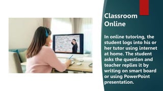Classroom
Online
In online tutoring, the
student logs into his or
her tutor using internet
at home. The student
asks the question and
teacher replies it by
writing on smart board
or using PowerPoint
presentation.
 