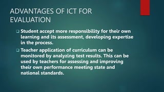 ADVANTAGES OF ICT FOR
EVALUATION
 Student accept more responsibility for their own
learning and its assessment, developing expertise
in the process.
 Teacher application of curriculum can be
monitored by analyzing test results. This can be
used by teachers for assessing and improving
their own performance meeting state and
national standards.
 