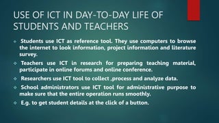USE OF ICT IN DAY-TO-DAY LIFE OF
STUDENTS AND TEACHERS
 Students use ICT as reference tool. They use computers to browse
the internet to look information, project information and literature
survey.
 Teachers use ICT in research for preparing teaching material,
participate in online forums and online conference.
 Researchers use ICT tool to collect ,process and analyze data.
 School administrators use ICT tool for administrative purpose to
make sure that the entire operation runs smoothly.
 E.g. to get student details at the click of a button.
 