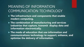 MEANING OF INFORMATION
COMMUNICATION TECHNOLOGY
 The infrastructure and components that enable
modern computing.
 The combination of manufacturing and services
industries that capture, transmit display data and
information electronically.
 The mode of education that use information and
communications technology to support, enhance, and
optimise the delivery of information.
 