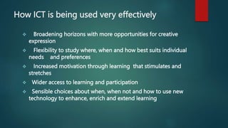 How ICT is being used very effectively
 Broadening horizons with more opportunities for creative
expression
 Flexibility to study where, when and how best suits individual
needs and preferences
 Increased motivation through learning that stimulates and
stretches
 Wider access to learning and participation
 Sensible choices about when, when not and how to use new
technology to enhance, enrich and extend learning
 