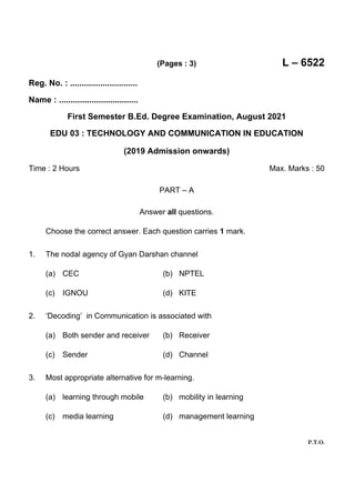 (Pages : 3) L – 6522
P.T.O.
Reg. No. : .............................
Name : ..................................
First Semester B.Ed. Degree Examination, August 2021
EDU 03 : TECHNOLOGY AND COMMUNICATION IN EDUCATION
(2019 Admission onwards)
Time : 2 Hours Max. Marks : 50
PART – A
Answer all questions.
Choose the correct answer. Each question carries 1 mark.
1. The nodal agency of Gyan Darshan channel
(a) CEC (b) NPTEL
(c) IGNOU (d) KITE
2. ‘Decoding’ in Communication is associated with
(a) Both sender and receiver (b) Receiver
(c) Sender (d) Channel
3. Most appropriate alternative for m-learning.
(a) learning through mobile (b) mobility in learning
(c) media learning (d) management learning
 