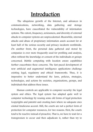 Introduction
The ubiquitous growth of the Internet, and advances in
communications, networking, data gathering and storage
technologies, have exacerbated the vulnerability of information
systems. The extent, frequency, seriousness, and diversity of external
attacks to computer systems are unprecedented. Meanwhile, internal
attacks and abuse of proprietary information assets account for at
least half of the serious security and privacy incidents worldwide.
On another front, the personal data gathered and stored by
companies is ever more frequently used for profiling and analysis,
often without the knowledge or consent of the individuals or groups
concerned. Mobile computing with location aware capabilities
further exacerbates these concerns. The fast-paced development of
new artificial and augmented intelligence applications challenge
existing legal, regulatory and ethical frameworks. Thus, it is
imperative to better understand the laws, policies, strategies,
technologies, and actions by societies, organizations, groups, and
individuals that address these issues.
Human controls are applicable to computer security: the legal
system and ethics. The legal system has adapted quite well to
computer technology by reusing some old forms of legal protection
(copyrights and patents) and creating laws where no adequate ones
existed (malicious access). Still, the courts are not a perfect form of
protection for computer resources, for two reasons. First, the courts
tend to be reactive instead of proactive. That is, we have to wait for a
transgression to occur and then adjudicate it, rather than try to
 