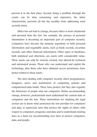 prevent it in the first place. Second, fixing a problem through the
courts can be time consuming and expensive; the latter
characteristic prevents all but the wealthy from addressing most
security issues.
Ethics has not had to change, because ethics is more situational
and personal than the law. For example, the privacy of personal
information is becoming an important part of computer security.
Computers have become the primary repository of both personal
information and negotiable assets, such as bank records, securities
records, and other financial information. Other types of databases,
both statistical and otherwise, are assets with considerable value.
These assets can only be viewed, created, and altered by technical
and automated means. Those who can understand and exploit the
technology, plus those who have obtained access permission, have
power related to those assets.
The laws dealing with computer security affect programmers,
designers, users, and maintainers of computing systems and
computerized data banks. These laws protect, but they also regulate
the behaviour of people who use computers. Before recommending
change, however, professionals must understand the current state of
computers and the law. Three motivations for studying the legal
section are to know what protection the law provides for computers
and data, to appreciate laws that protect the rights of others with
respect to computers, programs, and data and to understand existing
laws as a basis for recommending new laws to protect computers,
data, and people.
 
