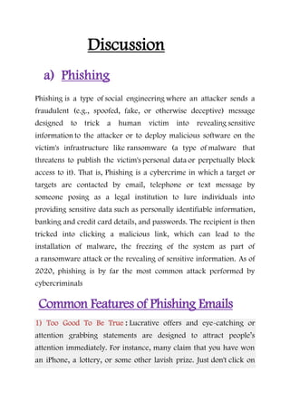 Discussion
a) Phishing
Phishing is a type of social engineering where an attacker sends a
fraudulent (e.g., spoofed, fake, or otherwise deceptive) message
designed to trick a human victim into revealing sensitive
information to the attacker or to deploy malicious software on the
victim's infrastructure like ransomware (a type of malware that
threatens to publish the victim's personal data or perpetually block
access to it). That is, Phishing is a cybercrime in which a target or
targets are contacted by email, telephone or text message by
someone posing as a legal institution to lure individuals into
providing sensitive data such as personally identifiable information,
banking and credit card details, and passwords. The recipient is then
tricked into clicking a malicious link, which can lead to the
installation of malware, the freezing of the system as part of
a ransomware attack or the revealing of sensitive information. As of
2020, phishing is by far the most common attack performed by
cybercriminals
Common Features of Phishing Emails
1) Too Good To Be True : Lucrative offers and eye-catching or
attention grabbing statements are designed to attract people’s
attention immediately. For instance, many claim that you have won
an iPhone, a lottery, or some other lavish prize. Just don't click on
 