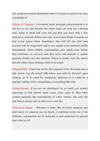 any suspicious emails. Remember that if it seems to good to be true,
it probably is!
2)Sense of Urgency : A favourite tactic amongst cybercriminals is to
ask you to act fast because the super deals are only for a limited
time. Some of them will even tell you that you have only a few
minutes to respond. When you come across these kinds of emails, it's
best to just ignore them. Sometimes, they will tell you that your
account will be suspended unless you update your personal details
immediately. Most reliable organizations give ample time before
they terminate an account and they never ask patrons to update
personal details over the Internet. When in doubt, visit the source
directly rather than clicking a link in an email.
3)Hyperlinks: A link may not be all it appears to be. Hovering over a
link shows you the actual URL where you will be directed upon
clicking on it. It could be completely different or it could be a
popular website with a misspelling or something like that.
4)Attachments : If you see an attachment in an email you weren't
expecting or that doesn't make sense, don't open it! They often
contain payloads like ransomware or other viruses. The only file
type that is always safe to click on is a .txt file.
5)Unusual Sender : Whether it looks like it's from someone you
don't know or someone you do know, if anything seems out of the
ordinary, unexpected, out of character or just suspicious in general
don't click on it!
 