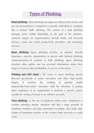 Types of Phishing
Email phishing: Most phishing messages are delivered by email, and
are not personalized or targeted to a specific individual or company
this is termed "bulk" phishing. The content of a bulk phishing
message varies widely depending on the goal of the attacker–
common targets for impersonation include banks and financial
services, email and cloud productivity providers, and streaming
services.
Spear phishing: Spear phishing involves an attacker directly
targeting a specific organization or person with tailored phishing
communications. In contrast to bulk phishing, spear phishing
attackers often gather and use personal information about their
target to increase their probability of success of the attack.
Whaling and CEO fraud : It refers to spear phishing attacks
directed specifically at senior executives and other high-profile
targets. It involves the crafting of spoofed emails
purportedly from senior executives with the intention of getting
other employees at an organization to perform a specific action,
usually the wiring of money to an offshore account.
Voice phishing : is the use of telephony (often voice telephony) to
conduct phishing attacks. Attackers will dial a large quantity of
telephone numbers and play automated recording that make false
claims of fraudulent activity on the victim's bank accounts or credit
cards.
 
