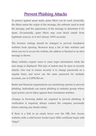 Prevent Phishing Attacks
To protect against spam mails, spam filters can be used. Generally,
the filters assess the origin of the message, the software used to send
the message, and the appearance of the message to determine if it’s
spam. Occasionally, spam filters may even block emails from
legitimate sources, so it isn’t always 100% accurate.
The browser settings should be changed to prevent fraudulent
websites from opening. Browsers keep a list of fake websites and
when you try to access the website, the address is blocked or an alert
message is shown.
Many websites require users to enter login information while the
user image is displayed. This type of system may be open to security
attacks. One way to ensure security is to change passwords on a
regular basis, and never use the same password for multiple
accounts, use of CAPTCHA etc.
Banks and financial organizations use monitoring systems to prevent
phishing. Individuals can report phishing to industry groups where
legal actions can be taken against these fraudulent websites.
Changes in browsing habits are required to prevent phishing. If
verification is required, always contact the company personally
before entering any details online.
If there is a link in an email, hover over the URL first. Secure
websites with a valid Secure Socket Layer (SSL) certificate begin with
“https”.
 