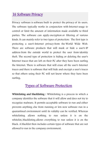 b) Software Privacy
Privacy software is software built to protect the privacy of its users.
The software typically works in conjunction with Internet usage to
control or limit the amount of information made available to third
parties. The software can apply encryption or filtering of various
kinds. It can mainly refer to two types of protection: The first type is
protecting a user's Internet privacy from the World Wide Web.
There are software products that will mask or hide a user's IP
address from the outside world to protect the user from identity
theft. The second type of protection is hiding or deleting the user's
Internet traces that are left on their PC after they have been surfing
the Internet. There is software that will erase all the user's Internet
traces and there is software that will hide and encrypt a user's traces
so that others using their PC will not know where they have been
surfing.
Types of Software Protection
Whitelisting and blacklisting : Whitelisting is a process in which a
company identifies the software that it will allow and does not try to
recognize malware. It permits acceptable software to run and either
prevents anything else from running or lets new software run in a
quarantined environment until its validity can be verified. Whereas
whitelisting allows nothing to run unless it is on the
whitelist, blacklisting allows everything to run unless it is on the
black. A blacklist then includes certain types of software that are not
allowed to run in the company environment.
 