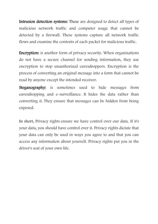 Intrusion detection systems: These are designed to detect all types of
malicious network traffic and computer usage that cannot be
detected by a firewall. These systems capture all network traffic
flows and examine the contents of each packet for malicious traffic.
Encryption: is another form of privacy security. When organizations
do not have a secure channel for sending information, they use
encryption to stop unauthorized eavesdroppers. Encryption is the
process of converting an original message into a form that cannot be
read by anyone except the intended receiver.
Steganography: is sometimes used to hide messages from
eavesdropping and e-surveillance. It hides the data rather than
converting it. They ensure that messages can be hidden from being
exposed.
In short, Privacy rights ensure we have control over our data. If it's
your data, you should have control over it. Privacy rights dictate that
your data can only be used in ways you agree to and that you can
access any information about yourself. Privacy rights put you in the
driver's seat of your own life.
 