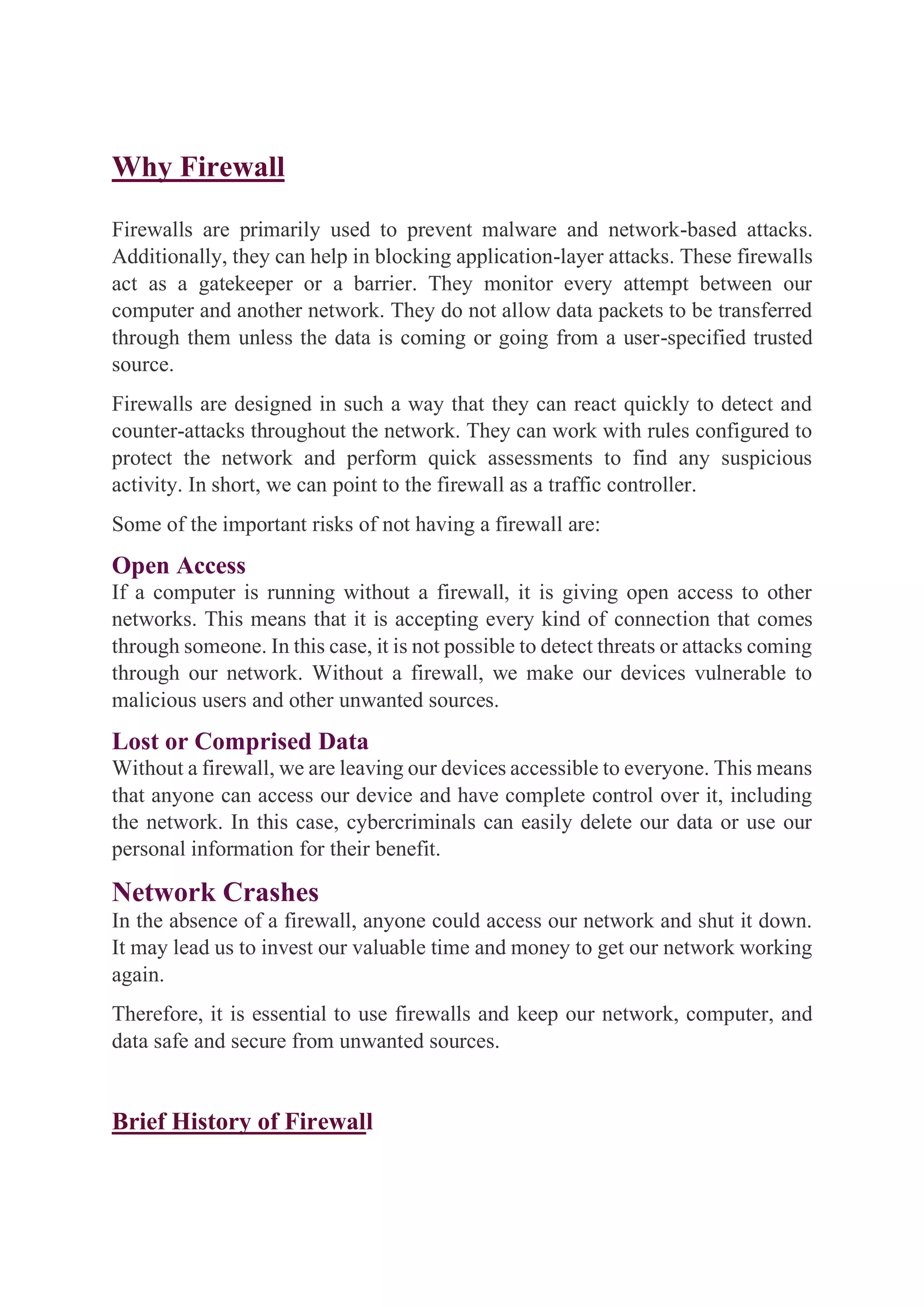 Why Firewall
Firewalls are primarily used to prevent malware and network-based attacks.
Additionally, they can help in blocking application-layer attacks. These firewalls
act as a gatekeeper or a barrier. They monitor every attempt between our
computer and another network. They do not allow data packets to be transferred
through them unless the data is coming or going from a user-specified trusted
source.
Firewalls are designed in such a way that they can react quickly to detect and
counter-attacks throughout the network. They can work with rules configured to
protect the network and perform quick assessments to find any suspicious
activity. In short, we can point to the firewall as a traffic controller.
Some of the important risks of not having a firewall are:
Open Access
If a computer is running without a firewall, it is giving open access to other
networks. This means that it is accepting every kind of connection that comes
through someone. In this case, it is not possible to detect threats or attacks coming
through our network. Without a firewall, we make our devices vulnerable to
malicious users and other unwanted sources.
Lost or Comprised Data
Without a firewall, we are leaving our devices accessible to everyone. This means
that anyone can access our device and have complete control over it, including
the network. In this case, cybercriminals can easily delete our data or use our
personal information for their benefit.
Network Crashes
In the absence of a firewall, anyone could access our network and shut it down.
It may lead us to invest our valuable time and money to get our network working
again.
Therefore, it is essential to use firewalls and keep our network, computer, and
data safe and secure from unwanted sources.
Brief History of Firewall
 