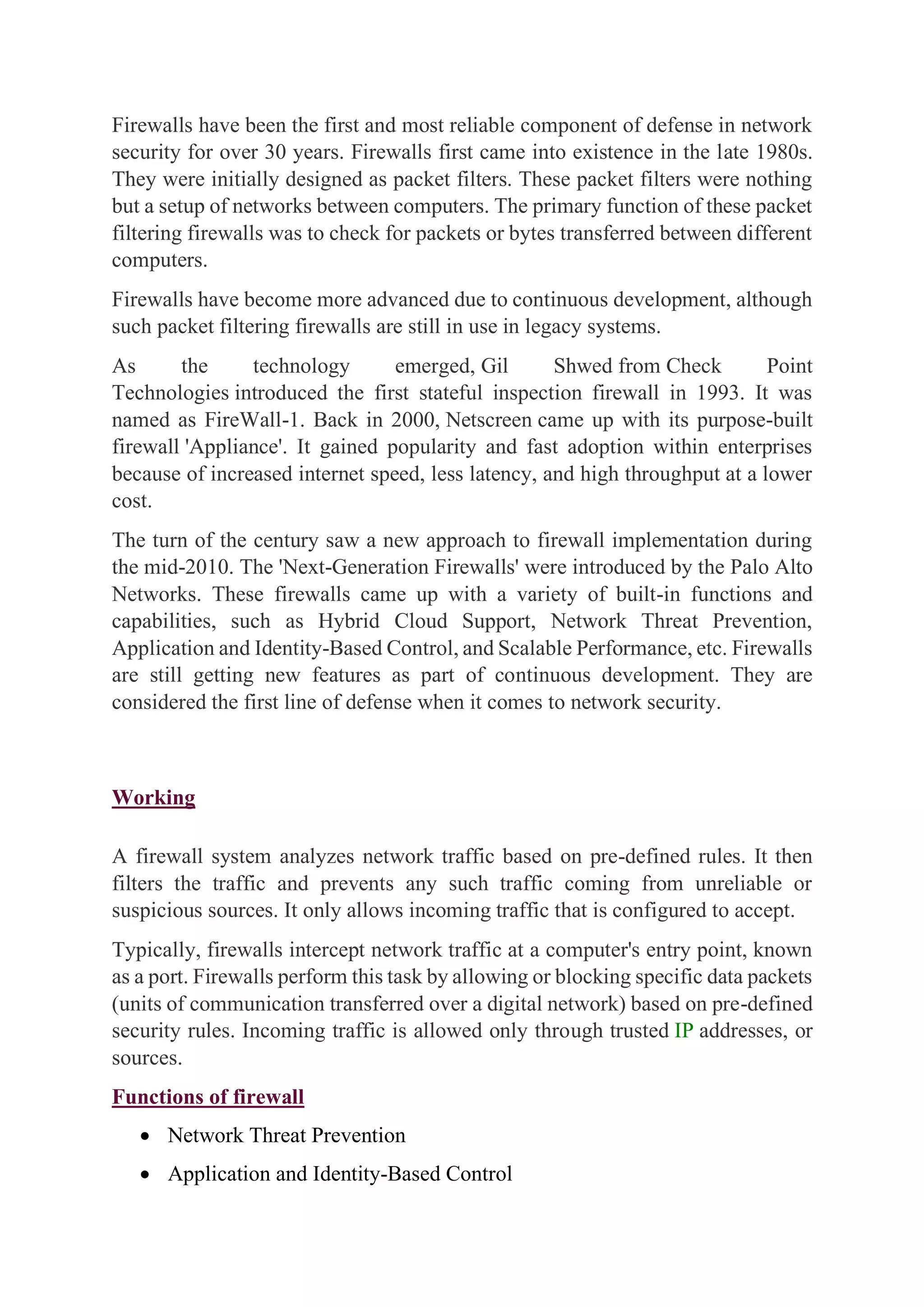 Firewalls have been the first and most reliable component of defense in network
security for over 30 years. Firewalls first came into existence in the late 1980s.
They were initially designed as packet filters. These packet filters were nothing
but a setup of networks between computers. The primary function of these packet
filtering firewalls was to check for packets or bytes transferred between different
computers.
Firewalls have become more advanced due to continuous development, although
such packet filtering firewalls are still in use in legacy systems.
As the technology emerged, Gil Shwed from Check Point
Technologies introduced the first stateful inspection firewall in 1993. It was
named as FireWall-1. Back in 2000, Netscreen came up with its purpose-built
firewall 'Appliance'. It gained popularity and fast adoption within enterprises
because of increased internet speed, less latency, and high throughput at a lower
cost.
The turn of the century saw a new approach to firewall implementation during
the mid-2010. The 'Next-Generation Firewalls' were introduced by the Palo Alto
Networks. These firewalls came up with a variety of built-in functions and
capabilities, such as Hybrid Cloud Support, Network Threat Prevention,
Application and Identity-Based Control, and Scalable Performance, etc. Firewalls
are still getting new features as part of continuous development. They are
considered the first line of defense when it comes to network security.
Working
A firewall system analyzes network traffic based on pre-defined rules. It then
filters the traffic and prevents any such traffic coming from unreliable or
suspicious sources. It only allows incoming traffic that is configured to accept.
Typically, firewalls intercept network traffic at a computer's entry point, known
as a port. Firewalls perform this task by allowing or blocking specific data packets
(units of communication transferred over a digital network) based on pre-defined
security rules. Incoming traffic is allowed only through trusted IP addresses, or
sources.
Functions of firewall
• Network Threat Prevention
• Application and Identity-Based Control
 