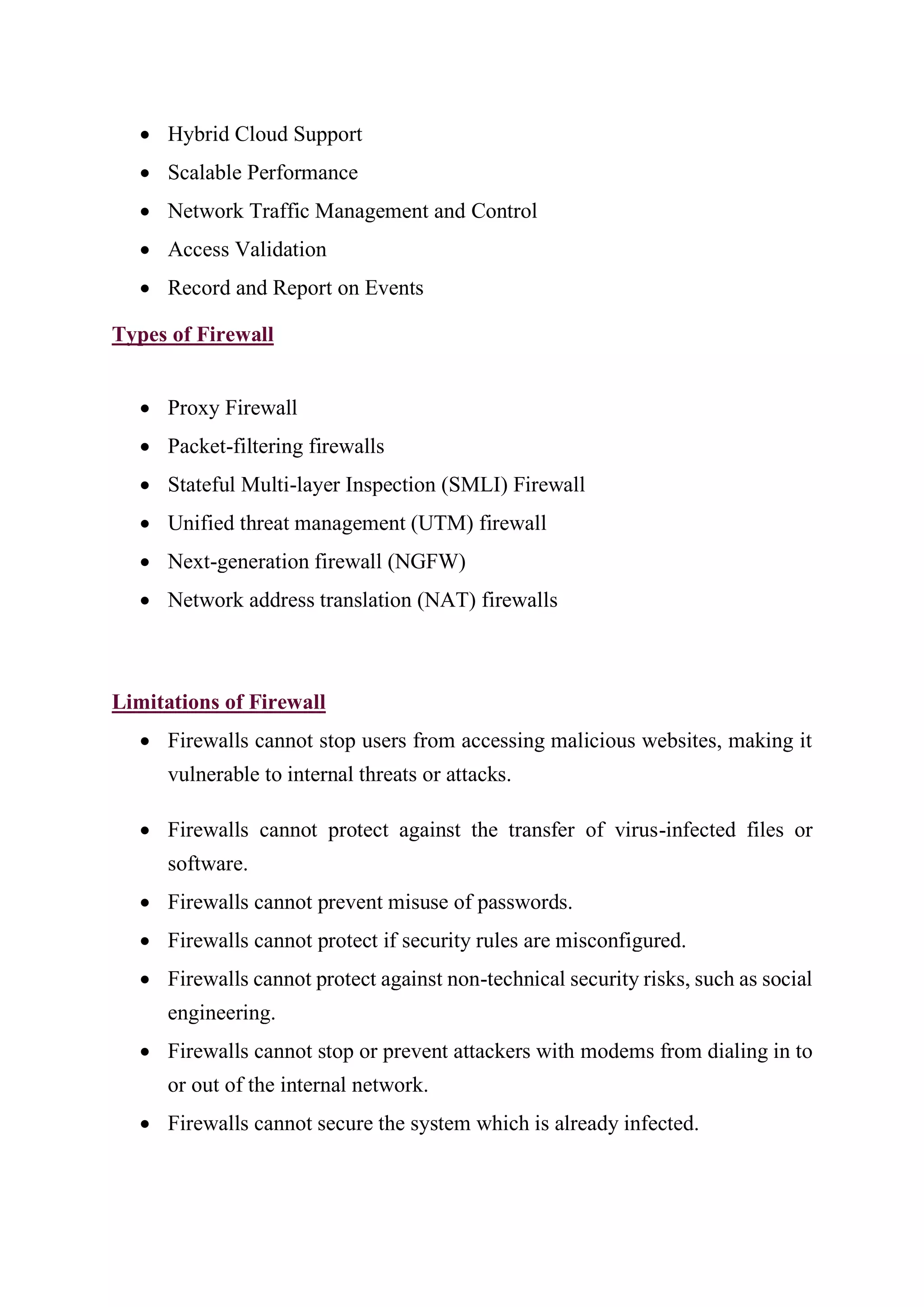 • Hybrid Cloud Support
• Scalable Performance
• Network Traffic Management and Control
• Access Validation
• Record and Report on Events
Types of Firewall
• Proxy Firewall
• Packet-filtering firewalls
• Stateful Multi-layer Inspection (SMLI) Firewall
• Unified threat management (UTM) firewall
• Next-generation firewall (NGFW)
• Network address translation (NAT) firewalls
Limitations of Firewall
• Firewalls cannot stop users from accessing malicious websites, making it
vulnerable to internal threats or attacks.
• Firewalls cannot protect against the transfer of virus-infected files or
software.
• Firewalls cannot prevent misuse of passwords.
• Firewalls cannot protect if security rules are misconfigured.
• Firewalls cannot protect against non-technical security risks, such as social
engineering.
• Firewalls cannot stop or prevent attackers with modems from dialing in to
or out of the internal network.
• Firewalls cannot secure the system which is already infected.
 