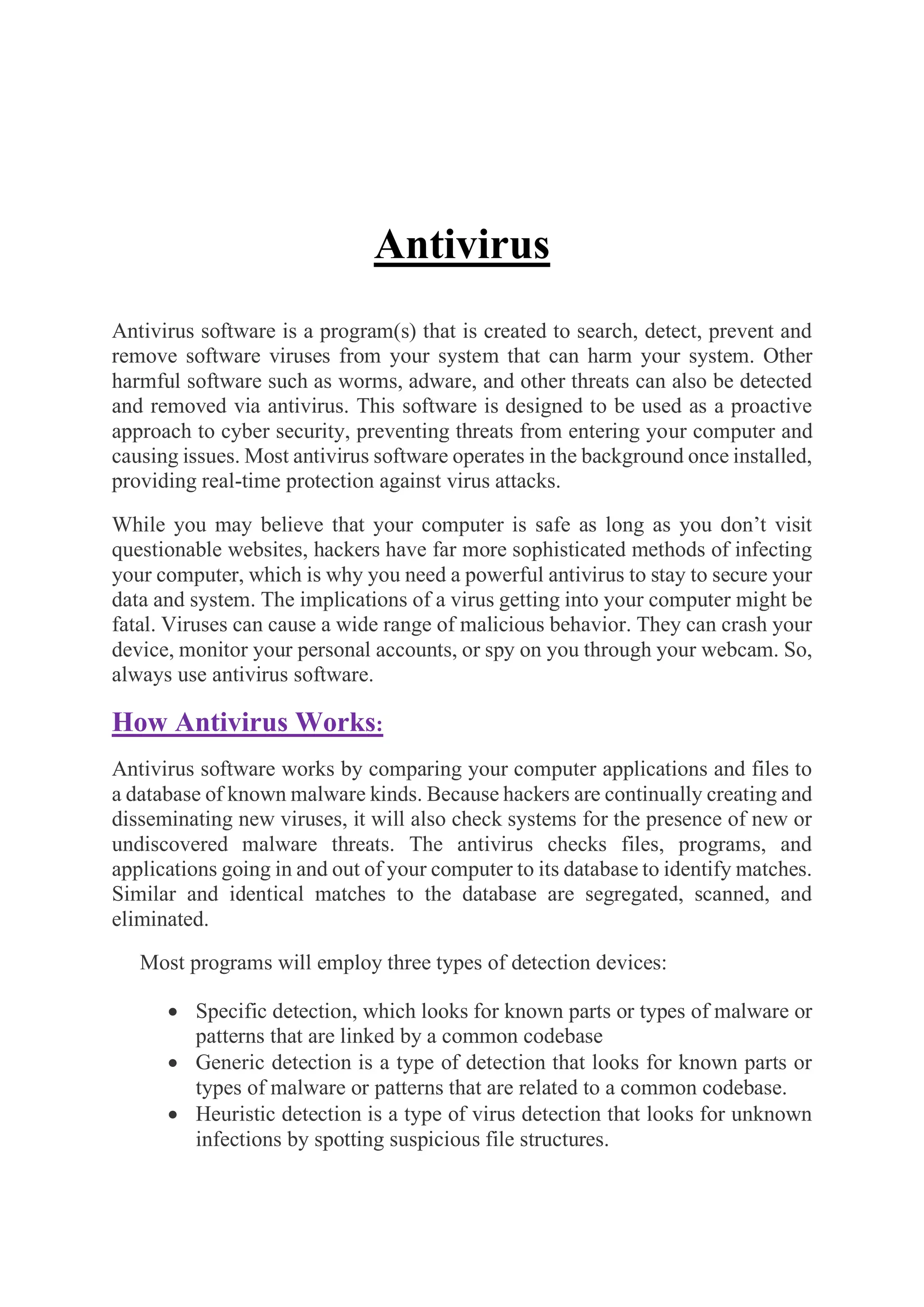 Antivirus
Antivirus software is a program(s) that is created to search, detect, prevent and
remove software viruses from your system that can harm your system. Other
harmful software such as worms, adware, and other threats can also be detected
and removed via antivirus. This software is designed to be used as a proactive
approach to cyber security, preventing threats from entering your computer and
causing issues. Most antivirus software operates in the background once installed,
providing real-time protection against virus attacks.
While you may believe that your computer is safe as long as you don’t visit
questionable websites, hackers have far more sophisticated methods of infecting
your computer, which is why you need a powerful antivirus to stay to secure your
data and system. The implications of a virus getting into your computer might be
fatal. Viruses can cause a wide range of malicious behavior. They can crash your
device, monitor your personal accounts, or spy on you through your webcam. So,
always use antivirus software.
How Antivirus Works:
Antivirus software works by comparing your computer applications and files to
a database of known malware kinds. Because hackers are continually creating and
disseminating new viruses, it will also check systems for the presence of new or
undiscovered malware threats. The antivirus checks files, programs, and
applications going in and out of your computer to its database to identify matches.
Similar and identical matches to the database are segregated, scanned, and
eliminated.
Most programs will employ three types of detection devices:
• Specific detection, which looks for known parts or types of malware or
patterns that are linked by a common codebase
• Generic detection is a type of detection that looks for known parts or
types of malware or patterns that are related to a common codebase.
• Heuristic detection is a type of virus detection that looks for unknown
infections by spotting suspicious file structures.
 