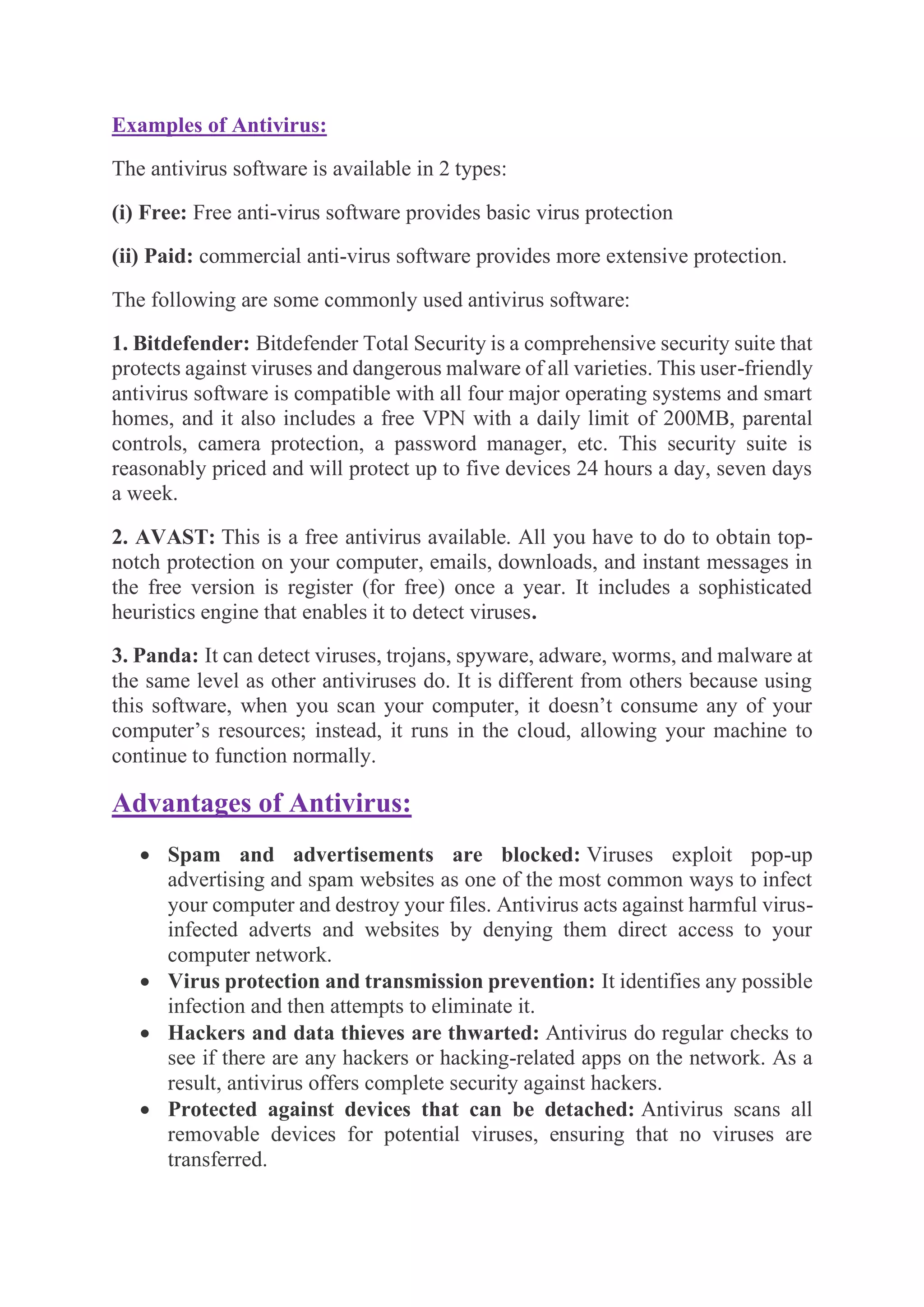 Examples of Antivirus:
The antivirus software is available in 2 types:
(i) Free: Free anti-virus software provides basic virus protection
(ii) Paid: commercial anti-virus software provides more extensive protection.
The following are some commonly used antivirus software:
1. Bitdefender: Bitdefender Total Security is a comprehensive security suite that
protects against viruses and dangerous malware of all varieties. This user-friendly
antivirus software is compatible with all four major operating systems and smart
homes, and it also includes a free VPN with a daily limit of 200MB, parental
controls, camera protection, a password manager, etc. This security suite is
reasonably priced and will protect up to five devices 24 hours a day, seven days
a week.
2. AVAST: This is a free antivirus available. All you have to do to obtain top-
notch protection on your computer, emails, downloads, and instant messages in
the free version is register (for free) once a year. It includes a sophisticated
heuristics engine that enables it to detect viruses.
3. Panda: It can detect viruses, trojans, spyware, adware, worms, and malware at
the same level as other antiviruses do. It is different from others because using
this software, when you scan your computer, it doesn’t consume any of your
computer’s resources; instead, it runs in the cloud, allowing your machine to
continue to function normally.
Advantages of Antivirus:
• Spam and advertisements are blocked: Viruses exploit pop-up
advertising and spam websites as one of the most common ways to infect
your computer and destroy your files. Antivirus acts against harmful virus-
infected adverts and websites by denying them direct access to your
computer network.
• Virus protection and transmission prevention: It identifies any possible
infection and then attempts to eliminate it.
• Hackers and data thieves are thwarted: Antivirus do regular checks to
see if there are any hackers or hacking-related apps on the network. As a
result, antivirus offers complete security against hackers.
• Protected against devices that can be detached: Antivirus scans all
removable devices for potential viruses, ensuring that no viruses are
transferred.
 