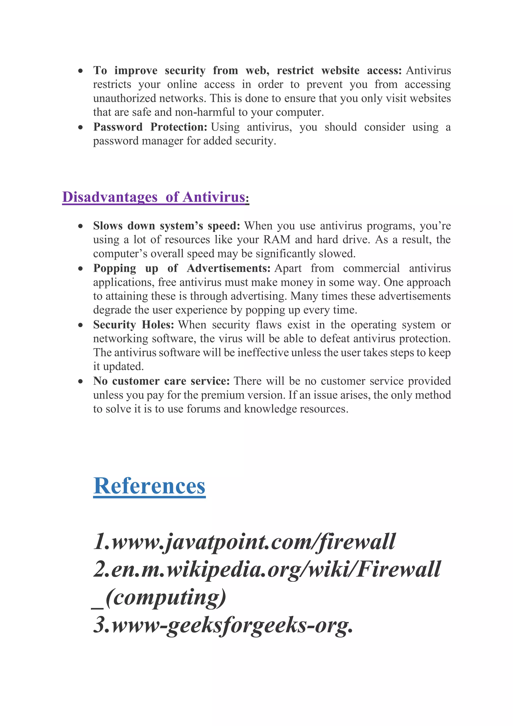 • To improve security from web, restrict website access: Antivirus
restricts your online access in order to prevent you from accessing
unauthorized networks. This is done to ensure that you only visit websites
that are safe and non-harmful to your computer.
• Password Protection: Using antivirus, you should consider using a
password manager for added security.
Disadvantages of Antivirus:
• Slows down system’s speed: When you use antivirus programs, you’re
using a lot of resources like your RAM and hard drive. As a result, the
computer’s overall speed may be significantly slowed.
• Popping up of Advertisements: Apart from commercial antivirus
applications, free antivirus must make money in some way. One approach
to attaining these is through advertising. Many times these advertisements
degrade the user experience by popping up every time.
• Security Holes: When security flaws exist in the operating system or
networking software, the virus will be able to defeat antivirus protection.
The antivirus software will be ineffective unless the user takes steps to keep
it updated.
• No customer care service: There will be no customer service provided
unless you pay for the premium version. If an issue arises, the only method
to solve it is to use forums and knowledge resources.
References
1.www.javatpoint.com/firewall
2.en.m.wikipedia.org/wiki/Firewall
_(computing)
3.www-geeksforgeeks-org.
 