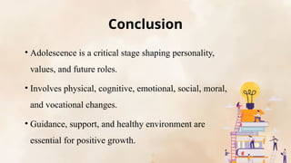 Conclusion
• Adolescence is a critical stage shaping personality,
values, and future roles.
• Involves physical, cognitive, emotional, social, moral,
and vocational changes.
• Guidance, support, and healthy environment are
essential for positive growth.
 