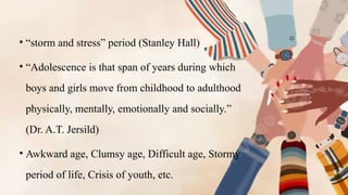 • “storm and stress” period (Stanley Hall)
• “Adolescence is that span of years during which
boys and girls move from childhood to adulthood
physically, mentally, emotionally and socially.”
(Dr. A.T. Jersild)
• Awkward age, Clumsy age, Difficult age, Stormy
period of life, Crisis of youth, etc.
 