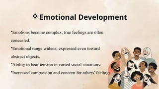 Emotional Development
•Emotions become complex; true feelings are often
concealed.
•Emotional range widens; expressed even toward
abstract objects.
•Ability to bear tension in varied social situations.
•Increased compassion and concern for others’ feelings
 