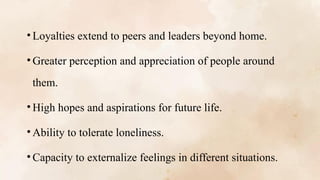 • Loyalties extend to peers and leaders beyond home.
• Greater perception and appreciation of people around
them.
• High hopes and aspirations for future life.
• Ability to tolerate loneliness.
• Capacity to externalize feelings in different situations.
 
