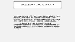 CIVIC SCIENTIFIC LITERACY
CIVIC SCIENTIFIC LITERACY REFERS TO THE ABILITY OF A CITIZEN
TO FIND , MAKE SENCE OF , AND USE I...
