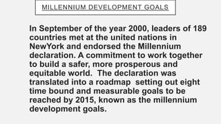 MILLENNIUM DEVELOPMENT GOALS
In September of the year 2000, leaders of 189
countries met at the united nations in
NewYork ...