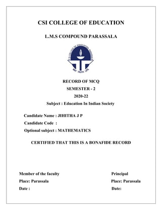 CSI COLLEGE OF EDUCATION
L.M.S COMPOUND PARASSALA
RECORD OF MCQ
SEMESTER - 2
2020-22
Subject : Education In Indian Society
Candidate Name : JIHITHA J P
Candidate Code :
Optional subject : MATHEMATICS
CERTIFIED THAT THIS IS A BONAFIDE RECORD
Member of the faculty Principal
Place: Parassala Place: Parassala
Date : Date:
 