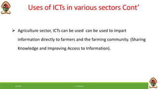 6/8/2018 E.C. MWALIMU
Uses of ICTs in various sectors Cont’
 Agriculture sector, ICTs can be used can be used to impart
information directly to farmers and the farming community. (Sharing
Knowledge and Improving Access to Information).
 