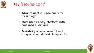6/8/2018 E.C. MWALIMU
• Advancement in Superconductor
technology
• More user friendly interfaces with
multimedia features
• Availability of very powerful and
compact computers at cheaper rate
Key features Cont’
 
