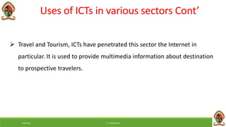 6/8/2018 E.C. MWALIMU
 Travel and Tourism, ICTs have penetrated this sector the Internet in
particular. It is used to provide multimedia information about destination
to prospective travelers.
Uses of ICTs in various sectors Cont’
 