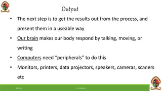 6/8/2018 E.C. MWALIMU
Output
• The next step is to get the results out from the process, and
present them in a useable way
• Our brain makes our body respond by talking, moving, or
writing
• Computers need “peripherals” to do this
• Monitors, printers, data projectors, speakers, cameras, scaners
etc
 