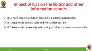 6/8/2018 E.C. MWALIMU
 ICTs have made information creation in digital format possible.
 ICTs have made online access and file transfer possible
 ICTs have made networking and sharing of information resources possible
Impact of ICTs on the library and other
information centers
 