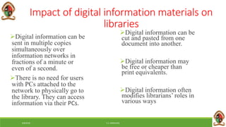 6/8/2018 E.C. MWALIMU
Impact of digital information materials on
libraries
Digital information can be
sent in multiple copies
simultaneously over
information networks in
fractions of a minute or
even of a second.
There is no need for users
with PCs attached to the
network to physically go to
the library. They can access
information via their PCs.
Digital information can be
cut and pasted from one
document into another.
Digital information may
be free or cheaper than
print equivalents.
Digital information often
modifies librarians’ roles in
various ways
 