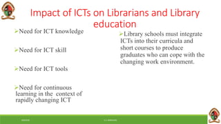 6/8/2018 E.C. MWALIMU
Impact of ICTs on Librarians and Library
education
Need for ICT knowledge
Need for ICT skill
Need for ICT tools
Need for continuous
learning in the context of
rapidly changing ICT
Library schools must integrate
ICTs into their curricula and
short courses to produce
graduates who can cope with the
changing work environment.
 