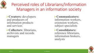 6/8/2018 E.C. MWALIMU
Perceived roles of Librarians/Information
Managers in an information society
Creators: developers
and producers of
information products
and services
Collectors: librarians,
archivists and records
managers
Communicators:
information workers,
extension workers,
subject specialists
Consolidators:
reference librarians,
information brokers,
analysts
 