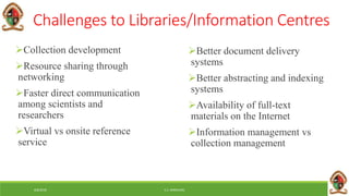 6/8/2018 E.C. MWALIMU
Challenges to Libraries/Information Centres
Collection development
Resource sharing through
networking
Faster direct communication
among scientists and
researchers
Virtual vs onsite reference
service
Better document delivery
systems
Better abstracting and indexing
systems
Availability of full-text
materials on the Internet
Information management vs
collection management
 