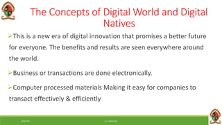 6/8/2018 E.C. MWALIMU
The Concepts of Digital World and Digital
Natives
This is a new era of digital innovation that promises a better future
for everyone. The benefits and results are seen everywhere around
the world.
Business or transactions are done electronically.
Computer processed materials Making it easy for companies to
transact effectively & efficiently
 