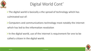 6/8/2018 E.C. MWALIMU
Digital World Cont’
The digital world is basically a the spread of technology which has
culminated out of:
Computers and communications technology most notably the internet
which has led to the information revolution
In the digital world, use of the internet is requirement for one to be
called a citizen in the digital world.
 