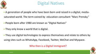6/8/2018 E.C. MWALIMU
Digital Natives
A generation of people who have been born and raised in a digital, media-
saturated world. The term coined by education consultant “Marc Prensky.”
People born after 1980 are known as “Digital Natives”
They only know a world that is digital.
They use digital technologies to express themselves and relate to others by
using sites such as WhatsApp, Facebook, Twitter, WeChat and Myspace.
Who then is a Digital Immigrant?
 