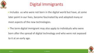 6/8/2018 E.C. MWALIMU
Digital Immigrants
Includes us who were not born in the digital world but have, at some
later point in our lives, become fascinated by and adopted many or
most aspects of the new technologies.
The term digital immigrant may also apply to individuals who were
born after the spread of digital technology and who were not exposed
to it at an early age.
 