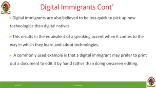 6/8/2018 E.C. MWALIMU
Digital Immigrants Cont’
Digital immigrants are also believed to be less quick to pick up new
technologies than digital natives.
This results in the equivalent of a speaking accent when it comes to the
way in which they learn and adopt technologies.
 A commonly used example is that a digital immigrant may prefer to print
out a document to edit it by hand rather than doing onscreen editing.
 