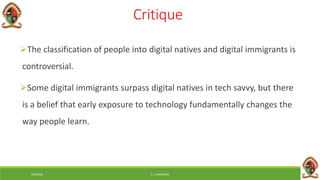 6/8/2018 E.C. MWALIMU
Critique
The classification of people into digital natives and digital immigrants is
controversial.
Some digital immigrants surpass digital natives in tech savvy, but there
is a belief that early exposure to technology fundamentally changes the
way people learn.
 