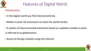 6/8/2018 E.C. MWALIMU
Features of Digital World
Globalization
In the digital world you find interconnectivity.
Makes it easier for businesses to reach the world market.
A system of interconnected economies based on capitalist markets is what
is referred to as globalisation.
Access to foreign markets using the Internet
 